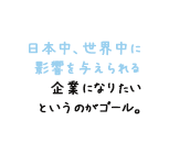 日本中、世界中に 影響を与えられる 企業になりたい というのがゴール。