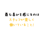 最も喜びを感じるのは スタッフが楽しく 働いていること!