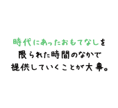 時代にあったおもてなしを 限られた時間のなかで 提供していくことが大事。