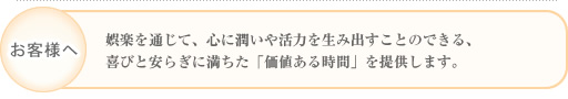 娯楽を通じて、心に潤いや活力を生み出すことのできる、喜びと安らぎに満ちた「価値ある時間」を提供します。