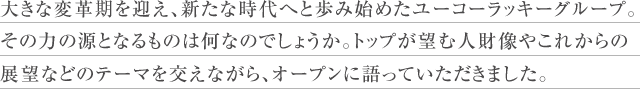 大きな変革期を迎え、新たな時代へと歩み始めたユーコーラッキーグループ。その力の源となるものは何なのでしょうか。トップが望む人財像やこれからの展望などのテーマを交えながら、オープンに語っていただきました。