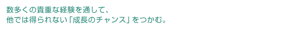 数多くの貴重な経験を通して、他では得られない「成長のチャンス」をつかむ。