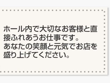 ホール内で大切なお客様と直接ふれあうお仕事です。あなたの笑顔と元気でお店を盛り上げてください。