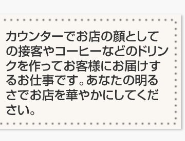 カウンターでお店の顔としての接客やコーヒーなどのドリンクを作ってお客様にお届けするお仕事です。あなたの明るさでお店を華やかにしてください。