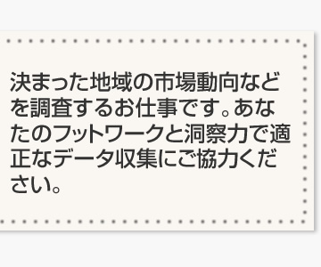 決まった地域の市場動向などを調査するお仕事です。あなたのフットワークと洞察力で適正なデータ収集にご協力ください。