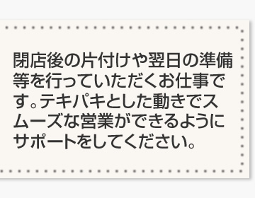 閉店後の片付けや翌日の準備等を行っていただくお仕事です。テキパキとした動きでスムーズな営業ができるようにサポートをしてください。
