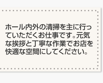 ホール内外の清掃を主に行っていただくお仕事です。元気な挨拶と丁寧な作業でお店を快適な空間にしてください。