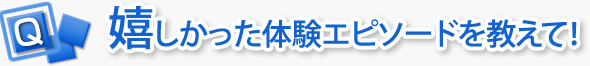嬉しかった体験エピソードを教えて！
